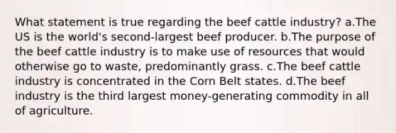 What statement is true regarding the beef cattle industry? a.The US is the world's second-largest beef producer. b.The purpose of the beef cattle industry is to make use of resources that would otherwise go to waste, predominantly grass. c.The beef cattle industry is concentrated in the Corn Belt states. d.The beef industry is the third largest money-generating commodity in all of agriculture.