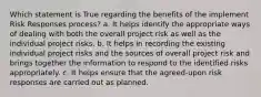 Which statement is True regarding the benefits of the implement Risk Responses process? a. It helps identify the appropriate ways of dealing with both the overall project risk as well as the individual project risks. b. It helps in recording the existing individual project risks and the sources of overall project risk and brings together the information to respond to the identified risks appropriately. c. It helps ensure that the agreed-upon risk responses are carried out as planned.