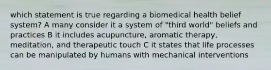 which statement is true regarding a biomedical health belief system? A many consider it a system of "third world" beliefs and practices B it includes acupuncture, aromatic therapy, meditation, and therapeutic touch C it states that life processes can be manipulated by humans with mechanical interventions