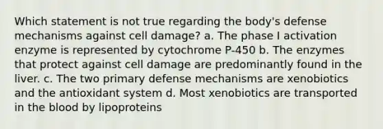 Which statement is not true regarding the body's defense mechanisms against cell damage? a. The phase I activation enzyme is represented by cytochrome P-450 b. The enzymes that protect against cell damage are predominantly found in the liver. c. The two primary defense mechanisms are xenobiotics and the antioxidant system d. Most xenobiotics are transported in the blood by lipoproteins