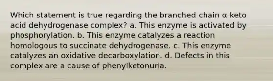 Which statement is true regarding the branched-chain α-keto acid dehydrogenase complex? a. This enzyme is activated by phosphorylation. b. This enzyme catalyzes a reaction homologous to succinate dehydrogenase. c. This enzyme catalyzes an oxidative decarboxylation. d. Defects in this complex are a cause of phenylketonuria.