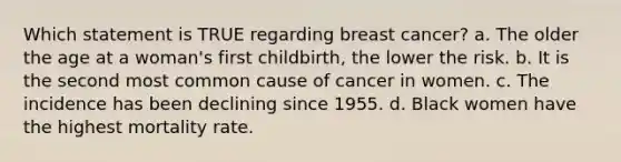 Which statement is TRUE regarding breast cancer? a. The older the age at a woman's first childbirth, the lower the risk. b. It is the second most common cause of cancer in women. c. The incidence has been declining since 1955. d. Black women have the highest mortality rate.