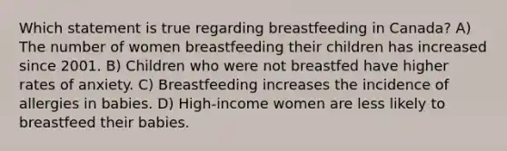 Which statement is true regarding breastfeeding in Canada? A) The number of women breastfeeding their children has increased since 2001. B) Children who were not breastfed have higher rates of anxiety. C) Breastfeeding increases the incidence of allergies in babies. D) High-income women are less likely to breastfeed their babies.