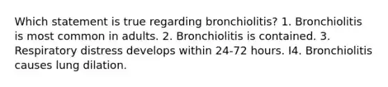 Which statement is true regarding bronchiolitis? 1. Bronchiolitis is most common in adults. 2. Bronchiolitis is contained. 3. Respiratory distress develops within 24-72 hours. I4. Bronchiolitis causes lung dilation.