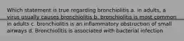 Which statement is true regarding bronchiolitis a. in adults, a virus usually causes bronchiolitis b. bronchiolitis is most common in adults c. bronchiolitis is an inflammatory obstruction of small airways d. Bronchiolitis is associated with bacterial infection