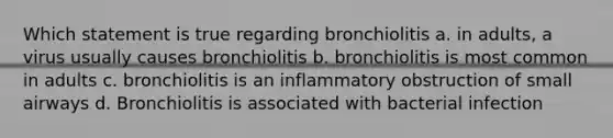 Which statement is true regarding bronchiolitis a. in adults, a virus usually causes bronchiolitis b. bronchiolitis is most common in adults c. bronchiolitis is an inflammatory obstruction of small airways d. Bronchiolitis is associated with bacterial infection