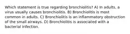 Which statement is true regarding bronchiolitis? A) In adults, a virus usually causes bronchiolitis. B) Bronchiolitis is most common in adults. C) Bronchiolitis is an inflammatory obstruction of the small airways. D) Bronchiolitis is associated with a bacterial infection.