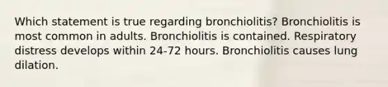 Which statement is true regarding bronchiolitis? Bronchiolitis is most common in adults. Bronchiolitis is contained. Respiratory distress develops within 24-72 hours. Bronchiolitis causes lung dilation.