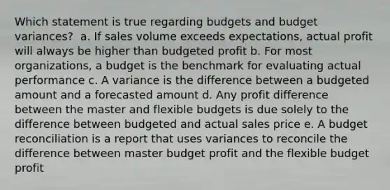 Which statement is true regarding budgets and budget variances?​ ​ a. If sales volume exceeds expectations, actual profit will always be higher than budgeted profit​ ​b. For most organizations, a budget is the benchmark for evaluating actual performance​ ​c. A variance is the difference between a budgeted amount and a forecasted amount​ ​d. Any profit difference between the master and flexible budgets is due solely to the difference between budgeted and actual sales price​ ​e. A budget reconciliation is a report that uses variances to reconcile the difference between master budget profit and the flexible budget profit​