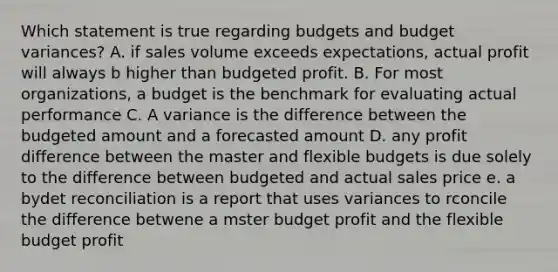 Which statement is true regarding budgets and budget variances? A. if sales volume exceeds expectations, actual profit will always b higher than budgeted profit. B. For most organizations, a budget is the benchmark for evaluating actual performance C. A variance is the difference between the budgeted amount and a forecasted amount D. any profit difference between the master and flexible budgets is due solely to the difference between budgeted and actual sales price e. a bydet reconciliation is a report that uses variances to rconcile the difference betwene a mster budget profit and the flexible budget profit