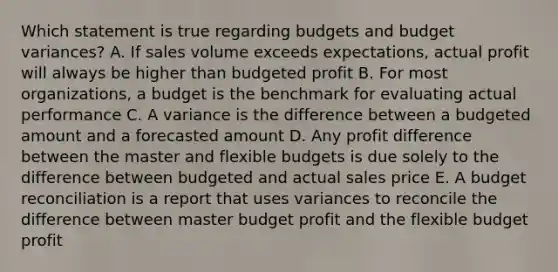 Which statement is true regarding budgets and budget variances? A. If sales volume exceeds expectations, actual profit will always be higher than budgeted profit B. For most organizations, a budget is the benchmark for evaluating actual performance C. A variance is the difference between a budgeted amount and a forecasted amount D. Any profit difference between the master and flexible budgets is due solely to the difference between budgeted and actual sales price E. A budget reconciliation is a report that uses variances to reconcile the difference between master budget profit and the flexible budget profit