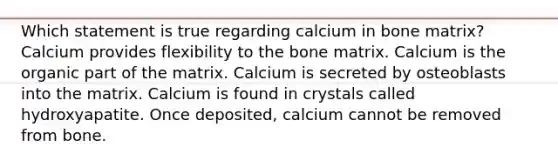 Which statement is true regarding calcium in bone matrix? Calcium provides flexibility to the bone matrix. Calcium is the organic part of the matrix. Calcium is secreted by osteoblasts into the matrix. Calcium is found in crystals called hydroxyapatite. Once deposited, calcium cannot be removed from bone.