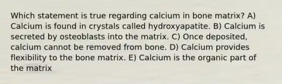 Which statement is true regarding calcium in bone matrix? A) Calcium is found in crystals called hydroxyapatite. B) Calcium is secreted by osteoblasts into the matrix. C) Once deposited, calcium cannot be removed from bone. D) Calcium provides flexibility to the bone matrix. E) Calcium is the organic part of the matrix