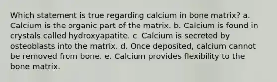 Which statement is true regarding calcium in bone matrix? a. Calcium is the organic part of the matrix. b. Calcium is found in crystals called hydroxyapatite. c. Calcium is secreted by osteoblasts into the matrix. d. Once deposited, calcium cannot be removed from bone. e. Calcium provides flexibility to the bone matrix.