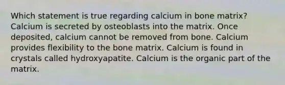 Which statement is true regarding calcium in bone matrix? Calcium is secreted by osteoblasts into the matrix. Once deposited, calcium cannot be removed from bone. Calcium provides flexibility to the bone matrix. Calcium is found in crystals called hydroxyapatite. Calcium is the organic part of the matrix.