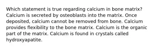 Which statement is true regarding calcium in bone matrix? Calcium is secreted by osteoblasts into the matrix. Once deposited, calcium cannot be removed from bone. Calcium provides flexibility to the bone matrix. Calcium is the organic part of the matrix. Calcium is found in crystals called hydroxyapatite.