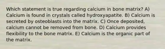 Which statement is true regarding calcium in bone matrix? A) Calcium is found in crystals called hydroxyapatite. B) Calcium is secreted by osteoblasts into the matrix. C) Once deposited, calcium cannot be removed from bone. D) Calcium provides flexibility to the bone matrix. E) Calcium is the organic part of the matrix.