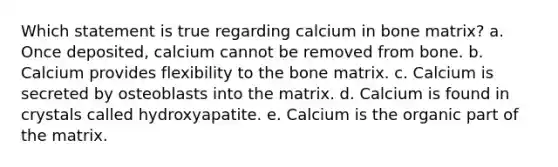 Which statement is true regarding calcium in bone matrix? a. Once deposited, calcium cannot be removed from bone. b. Calcium provides flexibility to the bone matrix. c. Calcium is secreted by osteoblasts into the matrix. d. Calcium is found in crystals called hydroxyapatite. e. Calcium is the organic part of the matrix.