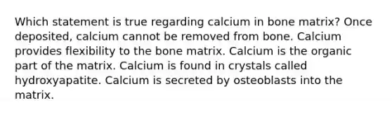 Which statement is true regarding calcium in bone matrix? Once deposited, calcium cannot be removed from bone. Calcium provides flexibility to the bone matrix. Calcium is the organic part of the matrix. Calcium is found in crystals called hydroxyapatite. Calcium is secreted by osteoblasts into the matrix.