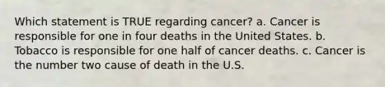 Which statement is TRUE regarding cancer? a. Cancer is responsible for one in four deaths in the United States. b. Tobacco is responsible for one half of cancer deaths. c. Cancer is the number two cause of death in the U.S.