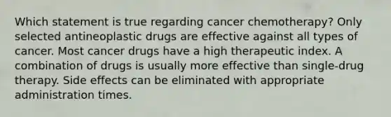 Which statement is true regarding cancer chemotherapy? Only selected antineoplastic drugs are effective against all types of cancer. Most cancer drugs have a high therapeutic index. A combination of drugs is usually more effective than single-drug therapy. Side effects can be eliminated with appropriate administration times.