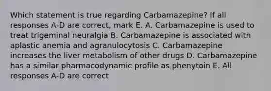 Which statement is true regarding Carbamazepine? If all responses A-D are correct, mark E. A. Carbamazepine is used to treat trigeminal neuralgia B. Carbamazepine is associated with aplastic anemia and agranulocytosis C. Carbamazepine increases the liver metabolism of other drugs D. Carbamazepine has a similar pharmacodynamic profile as phenytoin E. All responses A-D are correct