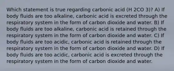 Which statement is true regarding carbonic acid (H 2CO 3)? A) If body fluids are too alkaline, carbonic acid is excreted through the respiratory system in the form of carbon dioxide and water. B) If body fluids are too alkaline, carbonic acid is retained through the respiratory system in the form of carbon dioxide and water. C) If body fluids are too acidic, carbonic acid is retained through the respiratory system in the form of carbon dioxide and water. D) If body fluids are too acidic, carbonic acid is excreted through the respiratory system in the form of carbon dioxide and water.