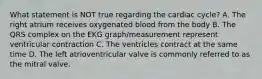 What statement is NOT true regarding the cardiac cycle? A. The right atrium receives oxygenated blood from the body B. The QRS complex on the EKG graph/measurement represent ventricular contraction C. The ventricles contract at the same time D. The left atrioventricular valve is commonly referred to as the mitral valve.