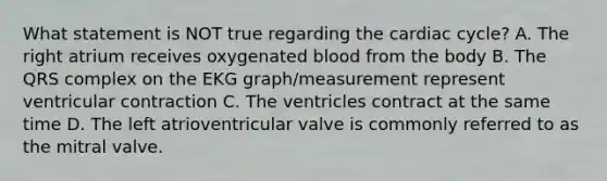 What statement is NOT true regarding the cardiac cycle? A. The right atrium receives oxygenated blood from the body B. The QRS complex on the EKG graph/measurement represent ventricular contraction C. The ventricles contract at the same time D. The left atrioventricular valve is commonly referred to as the mitral valve.