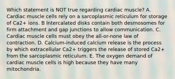 Which statement is NOT true regarding cardiac muscle? A. Cardiac muscle cells rely on a sarcoplasmic reticulum for storage of Ca2+ ions. B Intercalated disks contain both desmosomes for firm attachment and gap junctions to allow communication. C. Cardiac muscle cells must obey the all-or-none law of contraction. D. Calcium-induced calcium release is the process by which extracellular Ca2+ triggers the release of stored Ca2+ from the sarcoplasmic reticulum. E. The oxygen demand of cardiac muscle cells is high because they have many mitochondria.