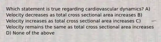 Which statement is true regarding cardiovascular dynamics? A) Velocity decreases as total cross sectional area increases B) Velocity increases as total cross sectional area increases C) Velocity remains the same as total cross sectional area increases D) None of the above