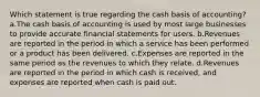 Which statement is true regarding the cash basis of accounting? a.The cash basis of accounting is used by most large businesses to provide accurate financial statements for users. b.Revenues are reported in the period in which a service has been performed or a product has been delivered. c.Expenses are reported in the same period as the revenues to which they relate. d.Revenues are reported in the period in which cash is received, and expenses are reported when cash is paid out.