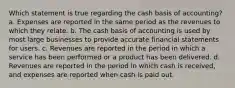 Which statement is true regarding the cash basis of accounting? a. Expenses are reported in the same period as the revenues to which they relate. b. The cash basis of accounting is used by most large businesses to provide accurate financial statements for users. c. Revenues are reported in the period in which a service has been performed or a product has been delivered. d. Revenues are reported in the period in which cash is received, and expenses are reported when cash is paid out.