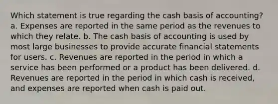 Which statement is true regarding the cash basis of accounting? a. Expenses are reported in the same period as the revenues to which they relate. b. The cash basis of accounting is used by most large businesses to provide accurate financial statements for users. c. Revenues are reported in the period in which a service has been performed or a product has been delivered. d. Revenues are reported in the period in which cash is received, and expenses are reported when cash is paid out.