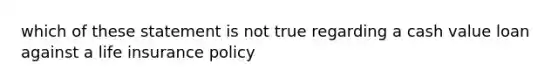 which of these statement is not true regarding a cash value loan against a life insurance policy