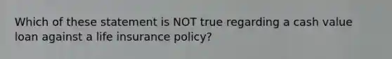 Which of these statement is NOT true regarding a cash value loan against a life insurance policy?