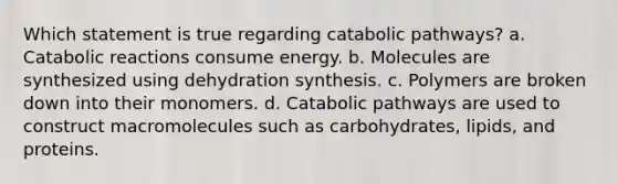 Which statement is true regarding catabolic pathways? a. Catabolic reactions consume energy. b. Molecules are synthesized using dehydration synthesis. c. Polymers are broken down into their monomers. d. Catabolic pathways are used to construct macromolecules such as carbohydrates, lipids, and proteins.