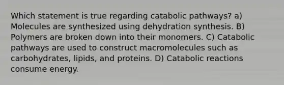 Which statement is true regarding catabolic pathways? a) Molecules are synthesized using dehydration synthesis. B) Polymers are broken down into their monomers. C) Catabolic pathways are used to construct macromolecules such as carbohydrates, lipids, and proteins. D) Catabolic reactions consume energy.