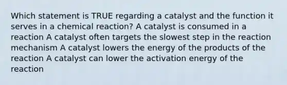 Which statement is TRUE regarding a catalyst and the function it serves in a chemical reaction? A catalyst is consumed in a reaction A catalyst often targets the slowest step in the reaction mechanism A catalyst lowers the energy of the products of the reaction A catalyst can lower the activation energy of the reaction