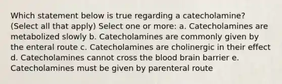 Which statement below is true regarding a catecholamine? (Select all that apply) Select one or more: a. Catecholamines are metabolized slowly b. Catecholamines are commonly given by the enteral route c. Catecholamines are cholinergic in their effect d. Catecholamines cannot cross the blood brain barrier e. Catecholamines must be given by parenteral route