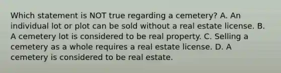 Which statement is NOT true regarding a cemetery? A. An individual lot or plot can be sold without a real estate license. B. A cemetery lot is considered to be real property. C. Selling a cemetery as a whole requires a real estate license. D. A cemetery is considered to be real estate.