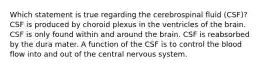 Which statement is true regarding the cerebrospinal fluid (CSF)? CSF is produced by choroid plexus in the ventricles of the brain. CSF is only found within and around the brain. CSF is reabsorbed by the dura mater. A function of the CSF is to control the blood flow into and out of the central nervous system.