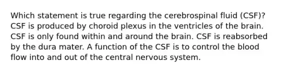 Which statement is true regarding the cerebrospinal fluid (CSF)? CSF is produced by choroid plexus in the ventricles of the brain. CSF is only found within and around the brain. CSF is reabsorbed by the dura mater. A function of the CSF is to control the blood flow into and out of the central nervous system.