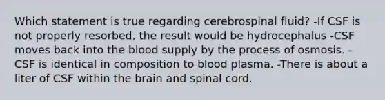 Which statement is true regarding cerebrospinal fluid? -If CSF is not properly resorbed, the result would be hydrocephalus -CSF moves back into <a href='https://www.questionai.com/knowledge/k7oXMfj7lk-the-blood' class='anchor-knowledge'>the blood</a> supply by the process of osmosis. -CSF is identical in composition to blood plasma. -There is about a liter of CSF within <a href='https://www.questionai.com/knowledge/kLMtJeqKp6-the-brain' class='anchor-knowledge'>the brain</a> and spinal cord.