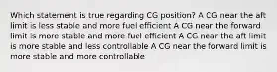 Which statement is true regarding CG position? A CG near the aft limit is less stable and more fuel efficient A CG near the forward limit is more stable and more fuel efficient A CG near the aft limit is more stable and less controllable A CG near the forward limit is more stable and more controllable