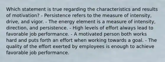 Which statement is true regarding the characteristics and results of​ motivation? - Persistence refers to the measure of​ intensity, drive, and vigor. - The energy element is a measure of​ intensity, direction, and persistence. - High levels of effort always lead to favorable job performance. - A motivated person both works hard and puts forth an effort when working towards a goal. - The quality of the effort exerted by employees is enough to achieve favorable job performance.