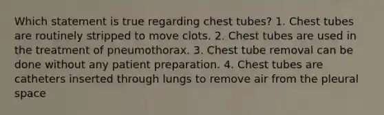 Which statement is true regarding chest tubes? 1. Chest tubes are routinely stripped to move clots. 2. Chest tubes are used in the treatment of pneumothorax. 3. Chest tube removal can be done without any patient preparation. 4. Chest tubes are catheters inserted through lungs to remove air from the pleural space