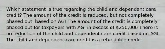 Which statement is true regarding the child and dependent care credit? The amount of the credit is reduced, but not completely phased out, based on AGI The amount of the credit is completely phased out for taxpayers with AGI in excess of 250,000 There is no reduction of the child and dependent care credit based on AGI The child and dependent care credit is a refundable credit