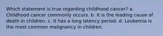 Which statement is true regarding childhood cancer? a. Childhood cancer commonly occurs. b. It is the leading cause of death in children. c. It has a long latency period. d. Leukemia is the most common malignancy in children.