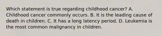 Which statement is true regarding childhood cancer? A. Childhood cancer commonly occurs. B. It is the leading cause of death in children. C. It has a long latency period. D. Leukemia is the most common malignancy in children.